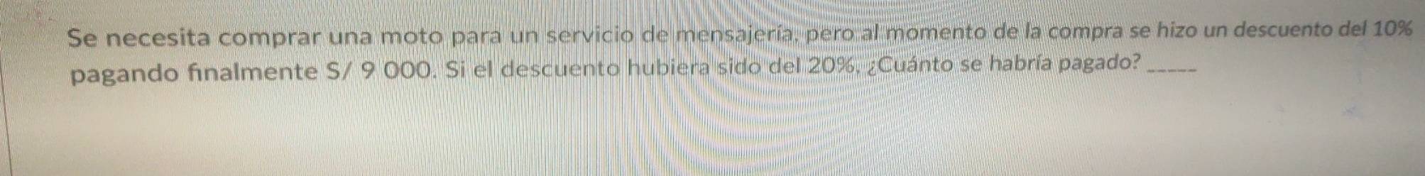 Se necesita comprar una moto para un servicio de mensajería, pero al momento de la compra se hizo un descuento del 10%
pagando finalmente S/ 9 000. Si el descuento hubiera sido del 20%, ¿Cuánto se habría pagado?_