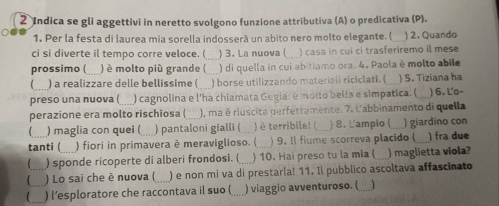 Indica se gli aggettivi in neretto svolgono funzione attributiva (A) o predicativa (P). 
1. Per la festa di laurea mia sorella indosserà un abito nero molto elegante. (_ ) 2. Quando 
ci si diverte il tempo corre veloce. (_ ) 3. La nuova ( . ) casa in cui ci trasferiremo il mese 
prossimo ( ) é molto più grande ( ) di quella in cui abitiamo ora. 4. Paola è molto abile 
 ) a realizzare delle bellissime ( ) borse utilizzando materiali riciclati. (_ ) 5. Tiziana ha 
preso una nuova ( ) cagnolina e l'ha chiamata Gegia: è molto bella e simpatica. (_ ) 6. Lo- 
perazione era molto rischiosa ( ), ma è riuscita perfettamente. 7. L'abbinamento di quella 
 ) maglia con quei ( ) pantaloni gialli (_ ) è terribile! ( ) 8. L'ampio ( _) giardino con 
tanti ( ) fiori in primavera è meraviglioso. (_ ) 9. Il fiume scorreva placido (_ ) fra due 
 ) sponde ricoperte di alberi frondosi. (_ ) 10. Hai preso tu la mia (_ ) maglietta viola? 
_ ) Lo sai che è nuova (_ ) e non mi va di prestarla! 11. Il pubblico ascoltava affascinato 
_) l’esploratore che raccontava il suo (_ ) viaggio avventuroso. (_ )