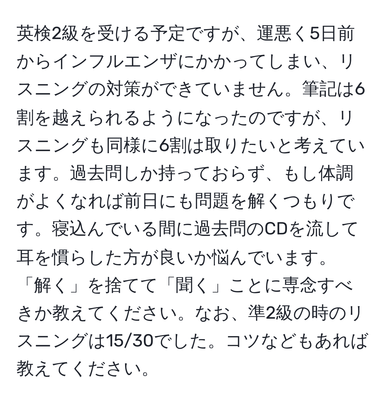 英検2級を受ける予定ですが、運悪く5日前からインフルエンザにかかってしまい、リスニングの対策ができていません。筆記は6割を越えられるようになったのですが、リスニングも同様に6割は取りたいと考えています。過去問しか持っておらず、もし体調がよくなれば前日にも問題を解くつもりです。寝込んでいる間に過去問のCDを流して耳を慣らした方が良いか悩んでいます。「解く」を捨てて「聞く」ことに専念すべきか教えてください。なお、準2級の時のリスニングは15/30でした。コツなどもあれば教えてください。