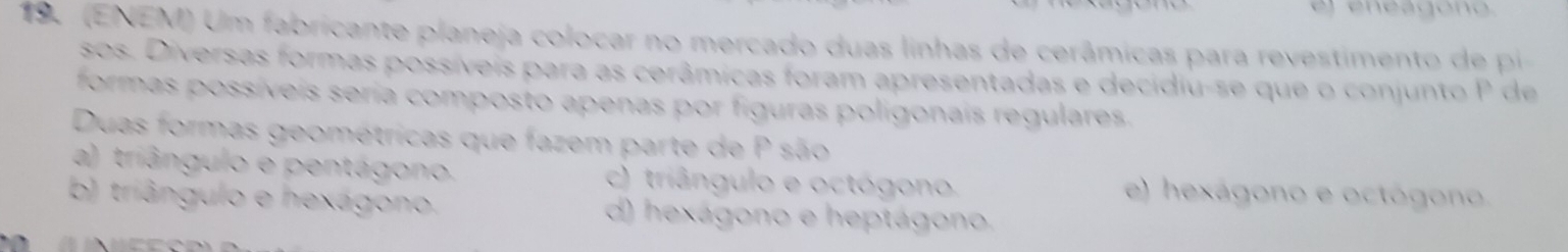 el eneagono.
19. (ENEM) Um fabricante planeja colocar no mercado duas linhas de cerâmicas para revestimento de pi
sos. Diversas formas possíveis para as cerâmicas foram apresentadas e decidiu-se que o conjunto P de
formas possíveis seria composto apenas por figuras poligonais regulares.
Duas formas geométricas que fazem parte de P são
a) triângulo e pentágono. c) triângulo e octógono. e) hexágono e octógono
b) triângulo e hexágono. d) hexágono e heptágono.