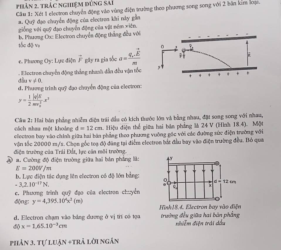 phÀN 2. trÁC ngHIệM đÚnG SAi
Câu 1: Xét 1 electron chuyển động vào vùng điện trường theo phương song song với 2 bản kim loại.
a. Quỹ đạo chuyển động của electron khi này gần
giống với quỹ đạo chuyền động của vật ném xiên.
b. Phương Ox: Electron chuyển động thẳng đều với
tốc độ vo 
c. Phương Oy: Lực điện vector F gây ra gia tốc a=frac q_e.vector Em. Electron chuyển động thẳng nhanh dần đều vận tốc 
đầu v!= 0.
d. Phương trình quỹ đạo chuyển động của electron:
y= 1/2 frac |q|E(mv_0)^2x^2
Câu 2: Hai bản phẳng nhiễm diện trái dấu có kích thước lớn và bằng nhau, đặt song song với nhau,
cách nhau một khoảng d=12cm. Hiệu điện thế giữa hai bản phẳng là 24 V (Hình 18.4). Một
electron bay vào chính giữa hai bản phẳng theo phương vuông góc với các đường sức điện trường với
vận tốc 20000 m/s. Chọn gốc toạ độ đúng tại điểm electron bắt đầu bay vào điện trường đều. Bỏ qua
điện trường của Trái Đất, lực cản môi trường.
a. Cường độ điện trường giữa hai bản phẳng là:
E=200V/m
b. Lực điện tác dụng lên electron có độ lớn bằng:
-3,2.10^(-17)N.
c. Phương trình quỹ đạo của electron chuyển
động: y=4,395.10^4x^2(m)
Hình18.4. Electron bay vào điện
d. Electron chạm vào bảng dương ở vị tri có tọa trường đều giữa hai bản phẳng
dhat Qx=1,65.10^(-3)cm
nhiễm điện trái dấu
phản 3. tự luẠn +trả lời ngần