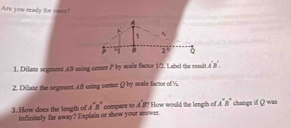 Are you ready for more?
1. Dilate segment AB using center P by scale factor 1/2. Label the result A'B'.
2. Dilate the segment AB using center Q by scale factor of ½
3. How does the length of A''B'' compare to A'B' ? How would the length of A'' B " change if Q was
infinitely far away? Explain or show your answer.