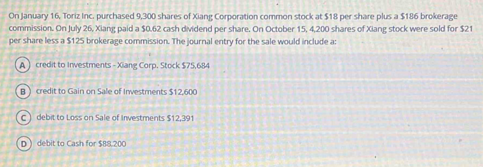 On January 16, Toriz Inc. purchased 9,300 shares of Xiang Corporation common stock at $18 per share plus a $186 brokerage
commission. On July 26, Xiang paid a $0.62 cash dividend per share. On October 15, 4,200 shares of Xiang stock were sold for $21
per share less a $125 brokerage commission. The journal entry for the sale would include a:
A  credit to Investments - Xiang Corp. Stock $75,684
Bcredit to Gain on Sale of Investments $12,600
C  debit to Loss on Sale of Investments $12,391
D debit to Cash for $88,200