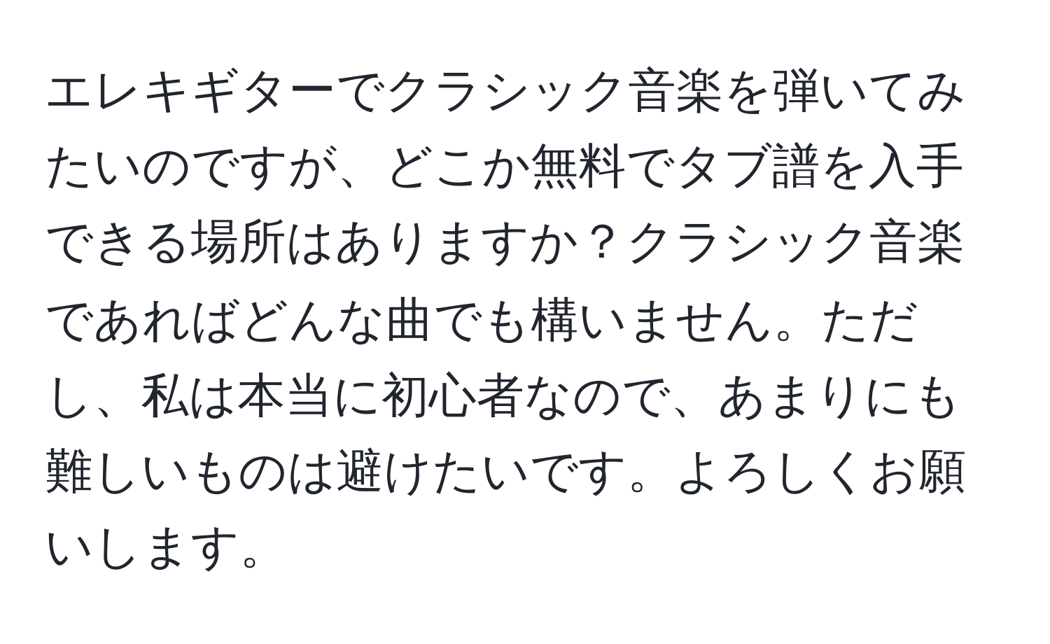 エレキギターでクラシック音楽を弾いてみたいのですが、どこか無料でタブ譜を入手できる場所はありますか？クラシック音楽であればどんな曲でも構いません。ただし、私は本当に初心者なので、あまりにも難しいものは避けたいです。よろしくお願いします。