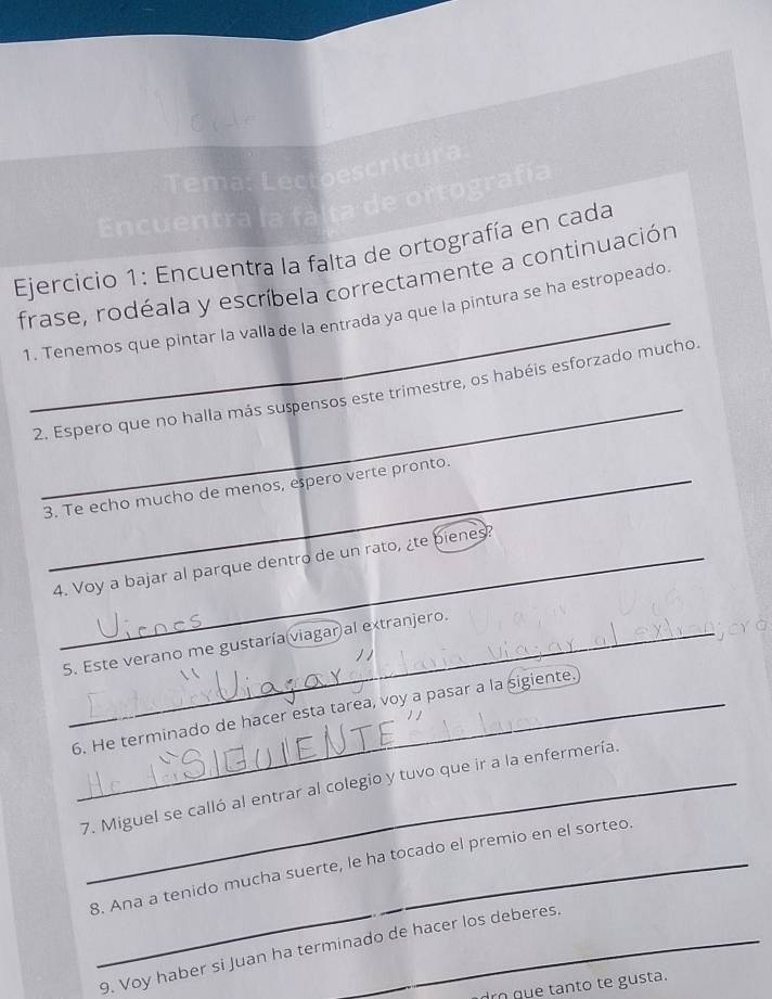 Tema: Lectoescritura 
Encuentra la fálta de ortografía 
* Ejercicio 1: Encuentra la falta de ortografía en cada 
_ 
frase, rodéala y escríbela correctamente a continuación 
1. Tenemos que pintar la vallade la entrada ya que la pintura se ha estropeado 
_ 
2. Espero que no halla más suspensos este trimestre, os habéis esforzado mucho 
3. Te echo mucho de menos, epero verte pronto. 
4. Voy a bajar al parque dentro de un rato, ¿te bienes? 
Cr 
5. Este verano me gustaría viagar al extranjero. 
6. He terminado de hacer esta tarea, voy a pasar a la sigiente. 
7. Miguel se calló al entrar al colegio y tuvo que ir a la enfermería. 
8. Ana a tenido mucha suerte, le ha tocado el premio en el sorteo 
9. Voy haber si Juan ha terminado de hacer los deberes. 
rn que tanto te gusta.