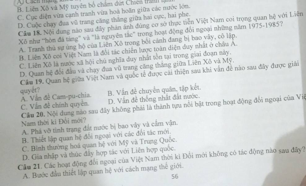 Ay Cách mạng kh
B. Liên Xô và Mỹ tuyên bố chẩm dứt Chiến tranh lạ
C. Cục diện vừa cạnh tranh vừa hoà hoãn giữa các nước lớn.
D. Cuộc chạy đua vũ trang căng thăng giữa hai cực, hai phe.
Câu 18. Nội dung nào sau đây phản ánh đúng cơ sở thực tiễn Việt Nam coi trọng quan hệ với Liên
Xô như “hòn đá tảng" và "là nguyên tắc" trong hoạt động đối ngoại những năm 1975-1985?
A. Tranh thủ sự ủng hộ của Liên Xô trong bối cảnh đang bị bao vây, cô lập.
B. Liên Xô coi Việt Nam là đối tác chiến lược toàn diện duy nhất ở châu A.
C. Liên Xô là nước xã hội chủ nghĩa duy nhất tồn tại trong giai đoạn này.
D. Quan hệ đối đầu và chạy đua vũ trang căng thăng giữa Liên Xô và Mỹ.
Câu 19. Quan hệ giữa Việt Nam và quốc tế được cải thiện sau khi vấn đề nào sau đây được giải
quyết?
A. Vấn đề Cam-pu-chia. B. Vấn đề chuyển quân, tập kết.
C. Vấn đề chính quyền. D. Vấn đề thống nhất đất nước.
Câu 20. Nội dung nào sau đây không phải là thành tựu nổi bật trong hoạt động đối ngoại của Việ
Nam thời kì Đổi mới?
A. Phá vỡ tình trạng đất nước bị bao vây và cầm vận.
B. Thiết lập quan hệ đối ngoại với các đối tác mới.
C. Bình thường hoá quan hệ với Mỹ và Trung Quốc.
D. Gia nhập và thúc đầy hợp tác với Liên hợp quốc.
Câu 21. Các hoạt động đổi ngoại của Việt Nam thời kì Đổi mới không có tác động nào sau đây?
A. Bước đầu thiết lập quan hệ với cách mạng thế giới.
56