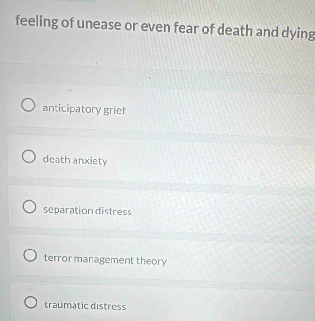 feeling of unease or even fear of death and dying
anticipatory grief
death anxiety
separation distress
terror management theory
traumatic distress