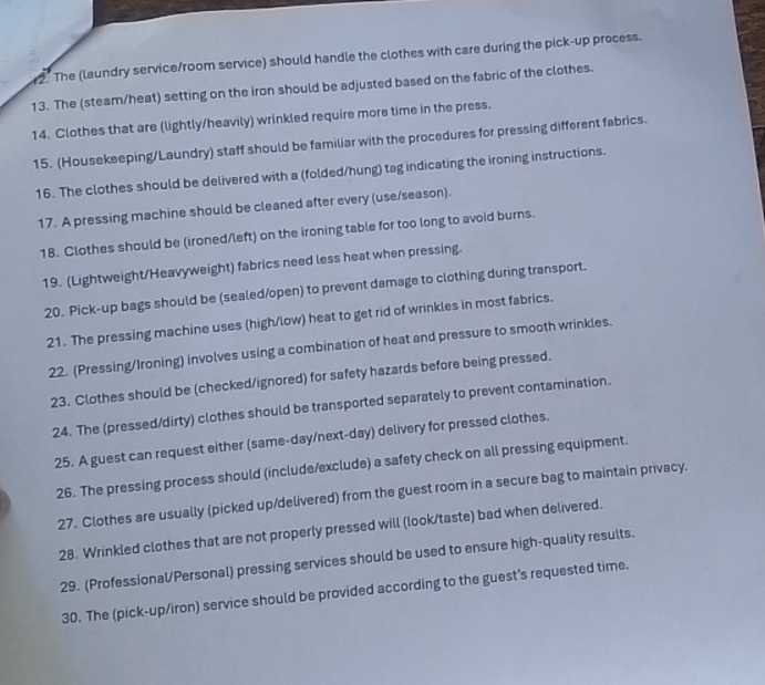 The (laundry service/room service) should handle the clothes with care during the pick-up process. 
13. The (steam/heat) setting on the iron should be adjusted based on the fabric of the clothes. 
14. Clothes that are (lightly/heavily) wrinkled require more time in the press. 
15. (Housekeeping/Laundry) staff should be familiar with the procedures for pressing different fabrics. 
16. The clothes should be delivered with a (folded/hung) tag indicating the ironing instructions. 
17. A pressing machine should be cleaned after every (use/season). 
18. Clothes should be (ironed/left) on the ironing table for too long to avoid burns. 
19. (Lightweight/Heavyweight) fabrics need less heat when pressing. 
20. Pick-up bags should be (sealed/open) to prevent damage to clothing during transport. 
21. The pressing machine uses (high/low) heat to get rid of wrinkles in most fabrics. 
22. (Pressing/Ironing) involves using a combination of heat and pressure to smooth wrinkles. 
23. Clothes should be (checked/ignored) for safety hazards before being pressed. 
24. The (pressed/dirty) clothes should be transported separately to prevent contamination. 
25. A guest can request either (same-day/next-day) delivery for pressed clothes. 
26. The pressing process should (include/exclude) a safety check on all pressing equipment. 
27. Clothes are usually (picked up/delivered) from the guest room in a secure bag to maintain privacy. 
28. Wrinkled clothes that are not properly pressed will (look/taste) bad when delivered. 
29. (Professional/Personal) pressing services should be used to ensure high-quality results. 
30. The (pick-up/iron) service should be provided according to the guest’s requested time.