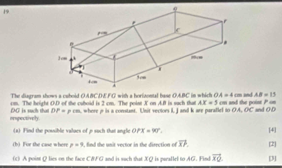 The diagram shows a cuboid OABCDEFG with a horizontal base OABC in which OA=4cm and AB=15
cm. The height OD of the cuboid is 2 cm. The point X on AB is such that AX=5cm and the point P on
DG is such that DP=pcm where p is a constant. Unit vectors i, j and k are parallel to OA, OC and OD
respectively. 
(a) Find the possible values of p such that angle OPX=90°. [4] 
(b) For the case where p=9 find the unit vector in the direction of vector XP. [2] 
(c) A point Q lies on the face CBFG and is such that XQ is parallel to AG. Find vector XQ. [3]