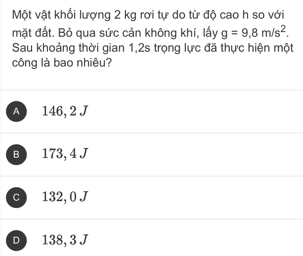 Một vật khối lượng 2 kg rơi tự do từ độ cao h so với
mặt đất. Bỏ qua sức cản không khí, lấy g=9,8m/s^2. 
Sau khoảng thời gian 1,2s trọng lực đã thực hiện một
công là bao nhiêu?
A 146, 2 J
B 173, 4 J
C 132, 0 J
D 138, 3 J