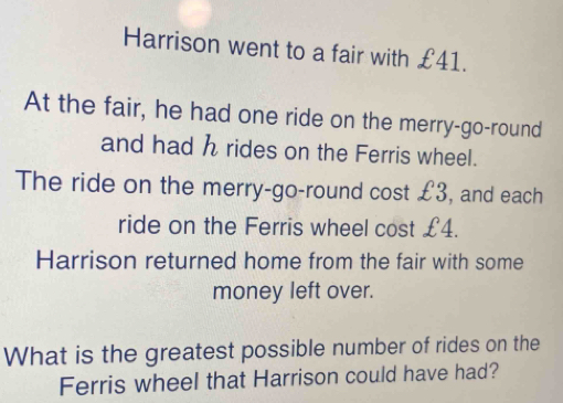 Harrison went to a fair with £41. 
At the fair, he had one ride on the merry-go-round 
and had h rides on the Ferris wheel. 
The ride on the merry-go-round cost £3, and each 
ride on the Ferris wheel cost £4. 
Harrison returned home from the fair with some 
money left over. 
What is the greatest possible number of rides on the 
Ferris wheel that Harrison could have had?