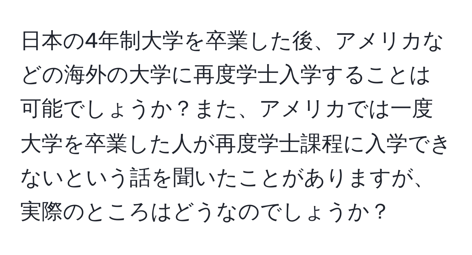 日本の4年制大学を卒業した後、アメリカなどの海外の大学に再度学士入学することは可能でしょうか？また、アメリカでは一度大学を卒業した人が再度学士課程に入学できないという話を聞いたことがありますが、実際のところはどうなのでしょうか？