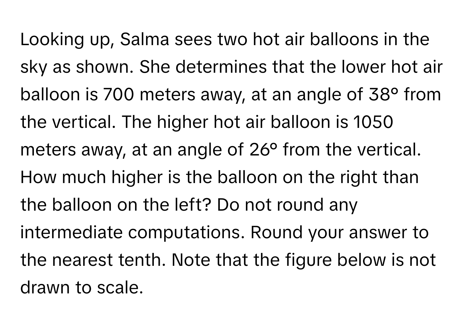 Looking up, Salma sees two hot air balloons in the sky as shown. She determines that the lower hot air balloon is 700 meters away, at an angle of 38° from the vertical. The higher hot air balloon is 1050 meters away, at an angle of 26° from the vertical. How much higher is the balloon on the right than the balloon on the left? Do not round any intermediate computations. Round your answer to the nearest tenth. Note that the figure below is not drawn to scale.