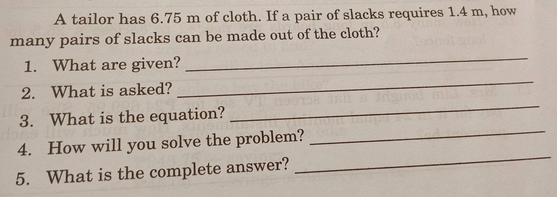 A tailor has 6.75 m of cloth. If a pair of slacks requires 1.4 m, how 
many pairs of slacks can be made out of the cloth? 
1. What are given? 
_ 
_ 
2. What is asked? 
_ 
_ 
3. What is the equation? 
_ 
4. How will you solve the problem? 
5. What is the complete answer?