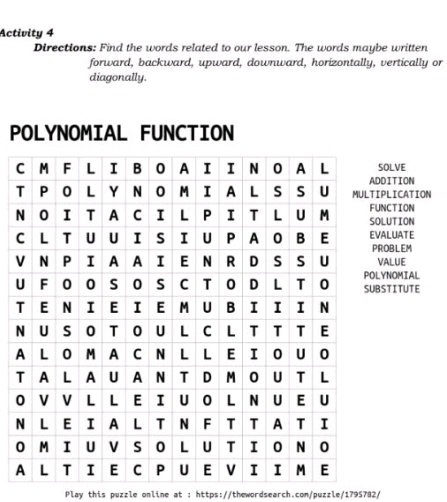 Activity 4 
Directions: Find the words related to our lesson. The words maybe written 
forward, backward, upward, downward, horizontally, vertically or 
diagonally. 
P 
SOLVE 
DDITION 
IPLICATION 
NUNCTION 
OLUTION 
CVALUATE ROBLEM 
VVALUE 
ULYNOMIAL BSTITUTE 
Play this puzzle online at : https://thewordsearch.com/puzzle/1795782/