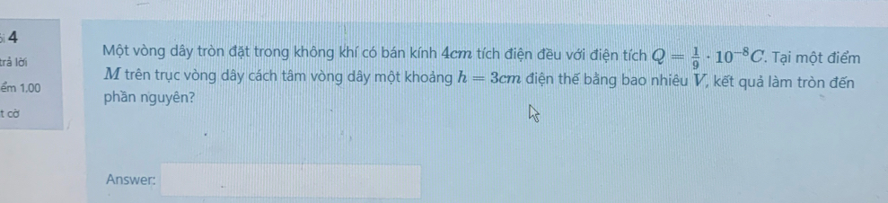 bi4 
trả lời Một vòng dây tròn đặt trong không khí có bán kính 4cm tích điện đều với điện tích Q= 1/9 · 10^(-8)C. Tại một điểm 
M trên trục vòng dây cách tâm vòng dây một khoảng h=3cm điện thế bằng bao nhiêu V, kết quả làm tròn đến 
ểm 1,00 phần nguyên? 
t cờ 
Answer: (-3,