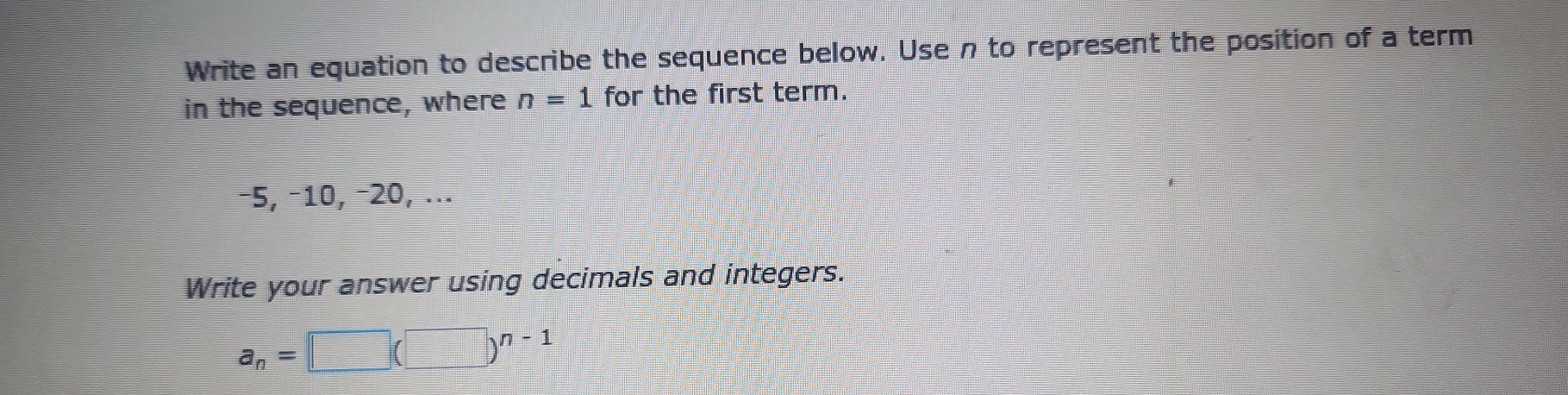 Write an equation to describe the sequence below. Use n to represent the position of a term 
in the sequence, where n=1 for the first term.
−5, −10, −20, ... 
Write your answer using decimals and integers.
a_n=□ (□ )^n-1