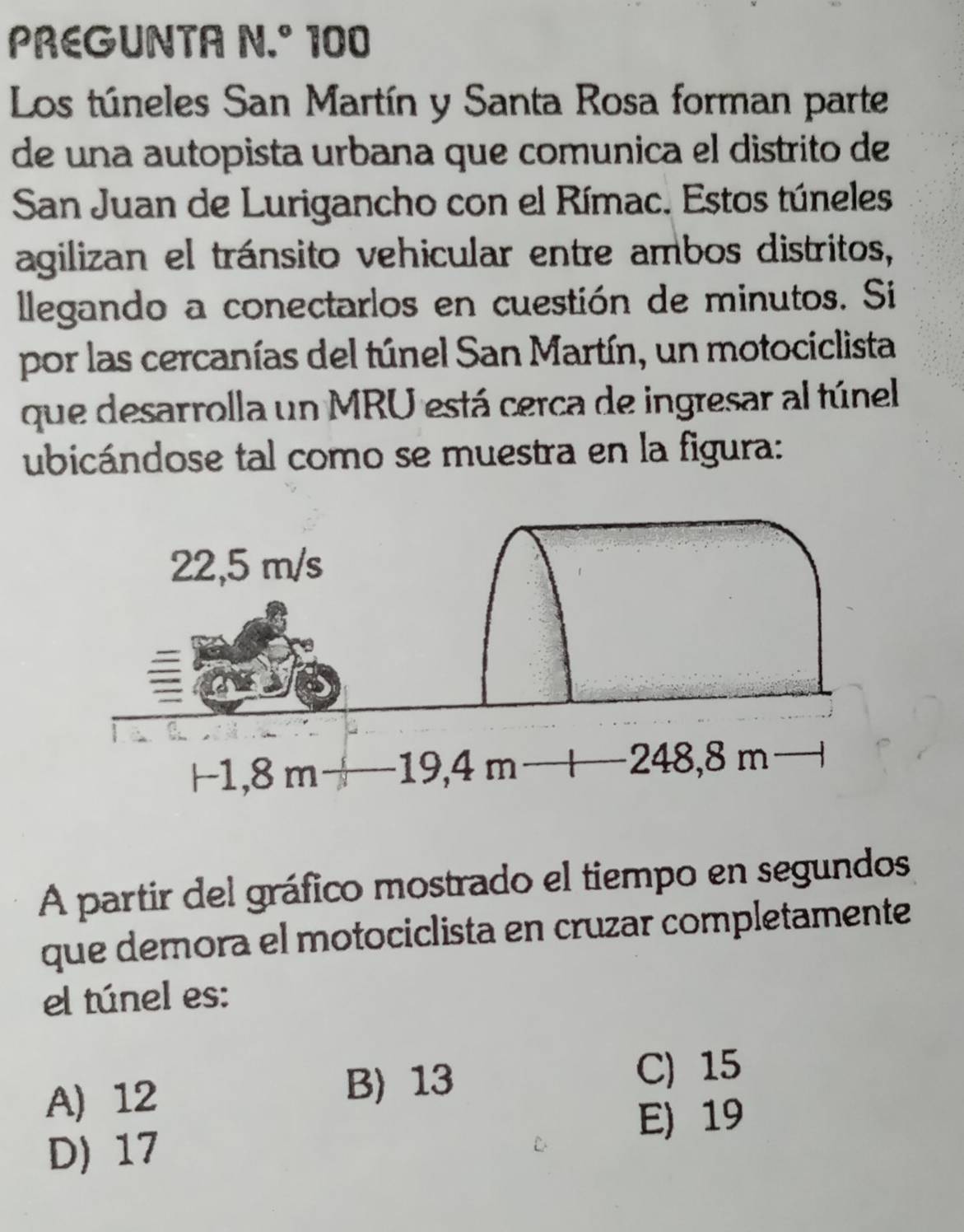 PREGUNTA N.º 100
Los túneles San Martín y Santa Rosa forman parte
de una autopista urbana que comunica el distrito de
San Juan de Lurigancho con el Rímac. Estos túneles
agilizan el tránsito vehicular entre ambos distritos,
llegando a conectarlos en cuestión de minutos. Si
por las cercanías del túnel San Martín, un motociclista
que desarrolla un MRU está cerca de ingresar al túnel
ubicándose tal como se muestra en la figura:
A partir del gráfico mostrado el tiempo en segundos
que demora el motociclista en cruzar completamente
el túnel es:
A) 12 B) 13
C) 15
E) 19
D) 17
