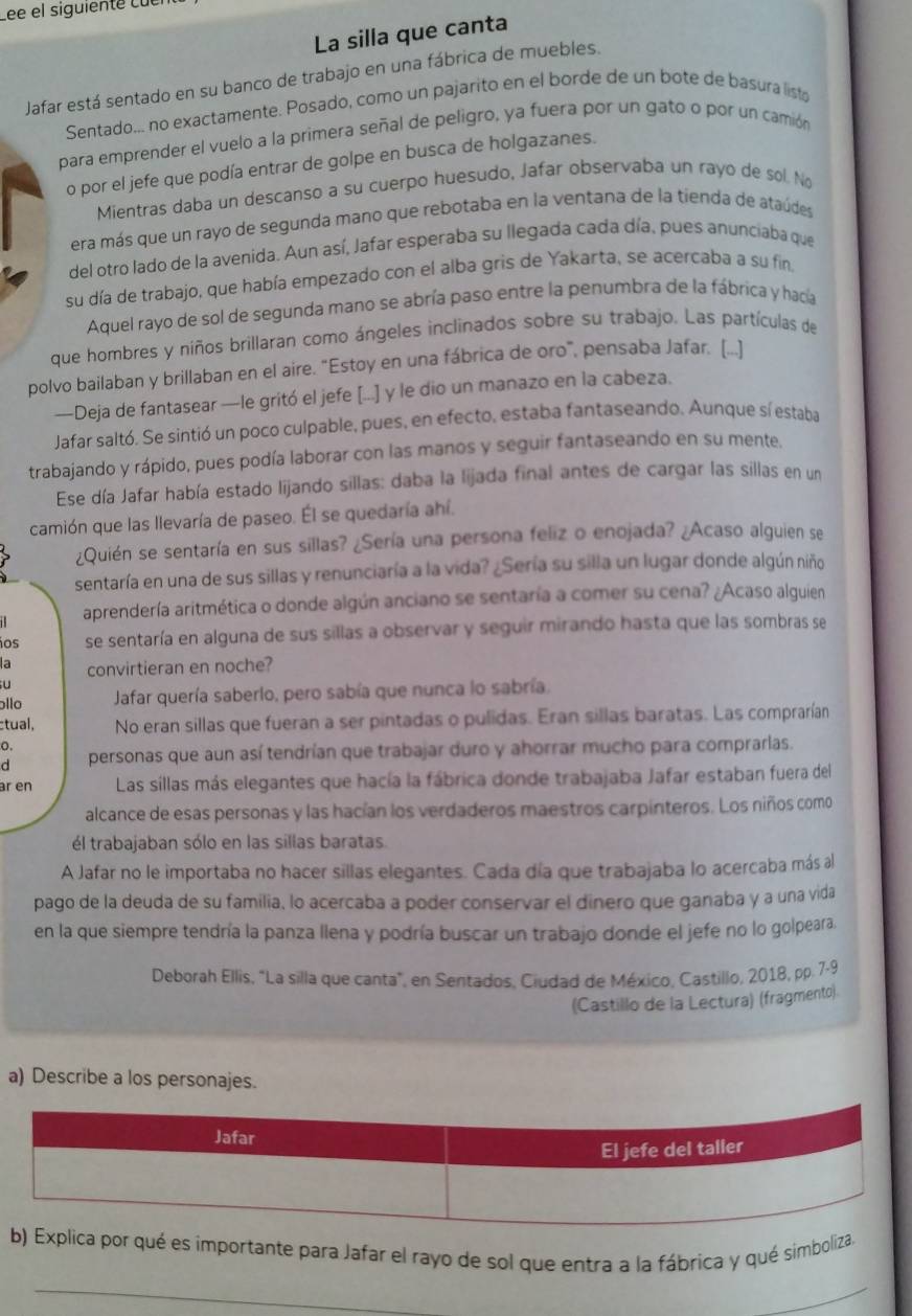 Lée el siguiente cuer
La silla que canta
Jafar está sentado en su banco de trabajo en una fábrica de muebles.
Sentado... no exactamente. Posado, como un pajarito en el borde de un bote de basura listo
para emprender el vuelo a la primera señal de peligro, ya fuera por un gato o por un camión
o por el jefe que podía entrar de golpe en busca de holgazanes.
Mientras daba un descanso a su cuerpo huesudo, Jafar observaba un rayo de sol. No
era más que un rayo de segunda mano que rebotaba en la ventana de la tienda de ataúdes
del otro lado de la avenida. Aun así, Jafar esperaba su llegada cada día, pues anunciaba que
su día de trabajo, que había empezado con el alba gris de Yakarta, se acercaba a su fin
Aquel rayo de sol de segunda mano se abría paso entre la penumbra de la fábrica y hacía
que hombres y niños brillaran como ángeles inclinados sobre su trabajo. Las partículas de
polvo bailaban y brillaban en el aire. "Estoy en una fábrica de oro", pensaba Jafar. [...]
—Deja de fantasear —le gritó el jefe [...] y le dio un manazo en la cabeza.
Jafar saltó. Se sintió un poco culpable, pues, en efecto, estaba fantaseando. Aunque sí estaba
trabajando y rápido, pues podía laborar con las manos y seguir fantaseando en su mente.
Ese día Jafar había estado lijando sillas: daba la lijada final antes de cargar las sillas en un
camión que las llevaría de paseo. Él se quedaría ahí.
¿Quién se sentaría en sus sillas? ¿Sería una persona feliz o enojada? ¿Acaso alguien se
sentaría en una de sus sillas y renunciaría a la vida? ¿Sería su silla un lugar donde algún niño
aprendería aritmética o donde algún anciano se sentaría a comer su cena? ¿Acaso alguien
ios se sentaría en alguna de sus sillas a observar y seguir mirando hasta que las sombras se
la convirtieran en noche?
  
llo Jafar quería saberlo, pero sabía que nunca lo sabría.
tual, No eran sillas que fueran a ser pintadas o pulidas. Eran sillas baratas. Las comprarían
o.
d personas que aun así tendrían que trabajar duro y ahorrar mucho para comprarlas.
ar en Las sillas más elegantes que hacía la fábrica donde trabajaba Jafar estaban fuera del
alcance de esas personas y las hacían los verdaderos maestros carpinteros. Los niños como
él trabajaban sólo en las sillas baratas.
A Jafar no le importaba no hacer sillas elegantes. Cada día que trabajaba lo acercaba más al
pago de la deuda de su familia, lo acercaba a poder conservar el dínero que ganaba y a una vida
en la que siempre tendría la panza llena y podría buscar un trabajo donde el jefe no lo golpeara.
Deborah Ellis, "La silla que canta", en Sentados, Ciudad de México, Castillo, 2018, pp. 7-9
(Castillo de la Lectura) (fragmento)
a) Describe a los personajes.
por qué es importante para Jafar el rayo de sol que entra a la fábrica y qué simboliza