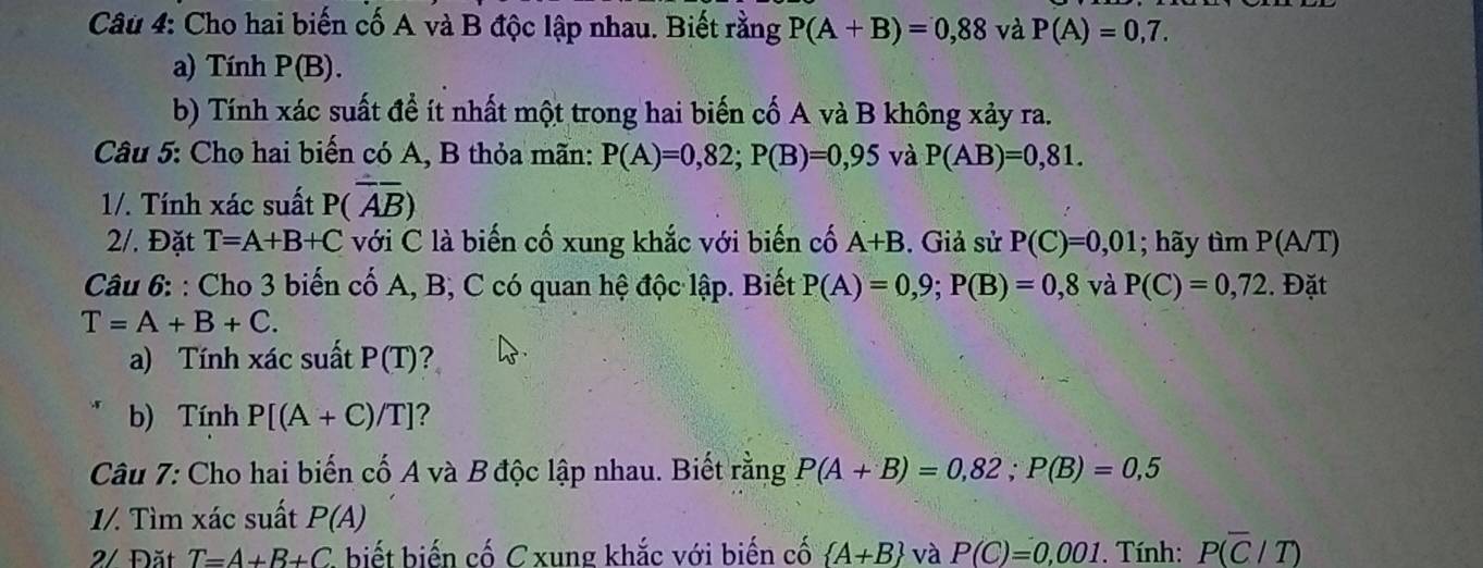 Cho hai biến cố A và B độc lập nhau. Biết rằng P(A+B)=0,88 và P(A)=0,7. 
a) Tính P(B). 
b) Tính xác suất đề ít nhất một trong hai biến cố A và B không xảy ra. 
Câu 5: Cho hai biến có A, B thỏa mãn: P(A)=0,82; P(B)=0,95 và P(AB)=0,81. 
1/. Tính xác suất P(overline Aoverline B)
2/. Đặt T=A+B+C với C là biến cố xung khắc với biến cố A+B. Giả sử P(C)=0,01; hãy tìm P(A/T)
Câu 6: : Cho 3 biến cố A, B, C có quan hệ độc lập. Biết P(A)=0,9; P(B)=0,8 và P(C)=0,72. Đặt
T=A+B+C. 
a) Tính xác suất P(T) ? 
b) Tính P[(A+C)/T] ? 
Câu 7: Cho hai biến cố A và B độc lập nhau. Biết rằng P(A+B)=0,82; P(B)=0,5
1/. Tìm xác suất P(A)
2/ Đặt T=A+B+C , biết biến cố C xung khắc với biến cố  A+B và P(C)=0,001. Tính: P(overline C/T)