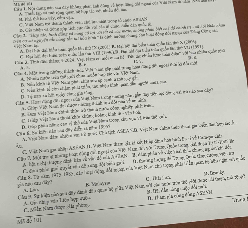 Mã đề 101
Câu 1. Nội dung nào sau đây không phản ánh đúng về hoạt động đối ngoại của Việt Nam từ năm 1986 đên lay
A. Thiết lập và mở rộng quan hệ hợp tác với nhiều đối tác.
B. Phá thể bao vây, cấm vận.
C. Việt Nam trở thành thành viên chủ lực nhất trong tổ chức ASEAN
D. Gia nhập và đóng góp tích cực đối với các tổ chức, diễn đàn quốc tế.
Câu 2. ''Hợp tác, bình đẳng và cùng có lợi với tất cả các nước, không phân biệt chế độ chính trị - xã hội khác nhau
trên cơ sở nguyên tắc cùng tồn tại hòa bình '' là định hướng chung cho hoạt động đối ngoại của Đảng Cộng sản
Việt Nam tại
A. Đại hội đại biểu toàn quốc lần thứ IX (2001).B. Đại hội đại biểu toàn quốc lần thứ X (2006).
C. Đại hội đại biểu toàn quốc lần thứ VIII (1996).D. Đại hội đại biểu toàn quốc lần thứ VII (1991).
Câu 3. Tính đến tháng 3-2024, Việt Nam có mối quan hệ “Đối tác chiến lược toàn diện” với bao nhiêu quốc gia?
C. 7. D. 8.
A. 5. B. 6.
Câu 4. Một trong những thách thức Việt Nam gặp phải trong hoạt động đối ngoại thời kì đổi mới
A. Nhiều nước trên thế giới chưa muốn hợp tác với Việt Nam.
B. Nền kinh tế Việt Nam phải chịu sức ép cạnh tranh gay gắt.
C. Nền kinh tế còn chậm phát triền, thu nhập bình quân đầu người chưa cao.
D. Tệ nạn xã hội ngày càng gia tăng.
Câu 5. Hoạt động đối ngoại của Việt Nam trong những năm gần đây tiếp tục đóng vai trò nào sau đây?
A. Giúp Việt Nam đạt được những thành tựu đột phá về an ninh.
B. Đưa Việt Nam chính thức trở thành nước công nghiệp phát triển.
C. Giúp Việt Nam thoát khỏi khủng hoảng kinh tế - văn hoá.
D. Góp phần nâng cao vị thế của Việt Nam trong khu vực và trên thế giới.
Câu 6. Sự kiện nào sau đây diễn ra năm 1995?
A. Việt Nam đảm nhiệm vai trò nước Chủ tịch ASEAN.B. Việt Nam chính thức tham gia Diễn đàn hợp tác Á -
C. Việt Nam gia nhập ASEAN.D. Việt Nam tham gia kí kết Hiệp định hoà bình Pa-ri về Cam-pu-chia.
Âu.
Câu 7. Một trong những hoạt động đối ngoại của Việt Nam đối với Trung Quốc trong giai đoạn 1975-1985 là:
A. hội nghị thượng đỉnh bàn về vấn đề của ASEAN. B. đàm phán về việc khai thác chung nguồn khí đốt.
C. đàm phán giải quyết vấn đề xung đột biên giới. D. thương lượng để Trung Quốc tăng cường viện trợ.
Câu 8. Từ năm 1975-1985, các hoạt động đối ngoại của Việt Nam chú trọng phát triển quan hệ hữu nghị với quốc
gia nào sau đây? C. Thái Lan. D. Brunây.
A. Lào. B. Malaysia.
Câu 9. Sự kiện nào sau đây đánh dấu quan hệ giữa Việt Nam với các nước trên thế giới được cải thiện, mở rộng?
A. Gia nhập vào Liên hợp quốc. B. Bắt đầu công cuộc đồi mới.
D. Tham gia cộng đồng ASEAN.
C. Miền Nam được giải phóng. Trang 1
Mã đề 101