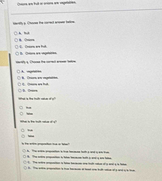 Onions are fruit or onions are vegetables.
ldentify p. Choose the correct answer below.
A. ttul
B. Onions
C. Onions are truit.
D. Onions are vegelables.
identify q. Choose the correct answer below.
A. vegeimbies
B. Onions are vegetables.
C. Onions are fruit.
D. Onions
What is the truth value of p?
true
laiso
What is the truth value of q?
true
laise
s the ertire proposition tzue or lalse?
A. The entre propostion is true bocause both p and q are true.
B. The entre proposition ia laise because both p and q are false.
C. The entre proposition is false because one tuth value of p and q is false.
D. The entre proposition is true because at least one truth value of p and q is true.