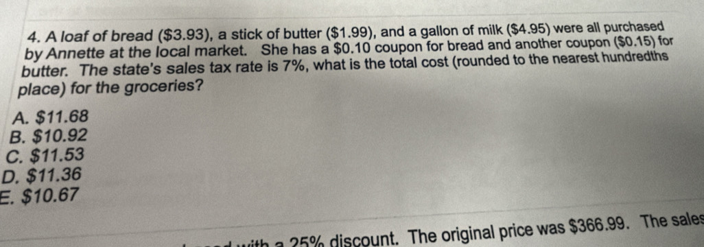 A loaf of bread ($3.93) , a stick of butter ($1.99) , and a gallon of milk ($4.95) were all purchased
by Annette at the local market. She has a $0.10 coupon for bread and another coupon ($0.15) for
butter. The state's sales tax rate is 7%, what is the total cost (rounded to the nearest hundredths
place) for the groceries?
A. $11.68
B. $10.92
C. $11.53
D. $11.36
E. $10.67
with a 25% discount. The original price was $366.99. The sales