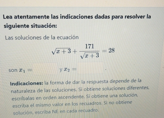 Lea atentamente las indicaciones dadas para resolver la 
siguiente situación: 
Las soluciones de la ecuación
sqrt(x+3)+ 171/sqrt(x+3) =28
son x_1= y x_2=
Indicaciones: la forma de dar la respuesta depende de la 
naturaleza de las soluciones. Si obtiene soluciones diferentes, 
escríbalas en orden ascendente. Si obtiene una solución, 
escriba el mismo valor en los recuadros. Si no obtiene 
solución, escriba NE en cada recuadro.