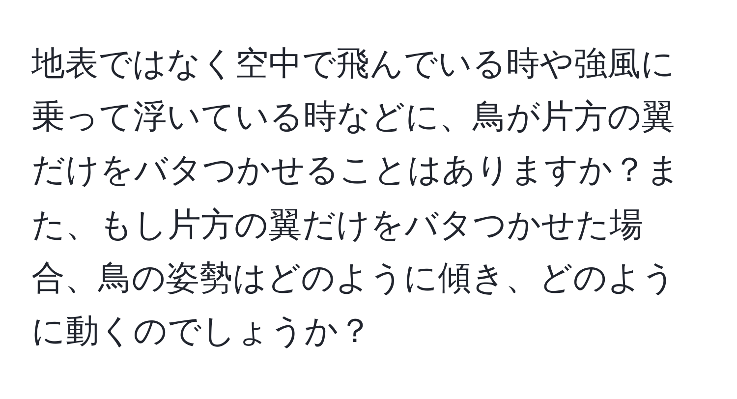 地表ではなく空中で飛んでいる時や強風に乗って浮いている時などに、鳥が片方の翼だけをバタつかせることはありますか？また、もし片方の翼だけをバタつかせた場合、鳥の姿勢はどのように傾き、どのように動くのでしょうか？