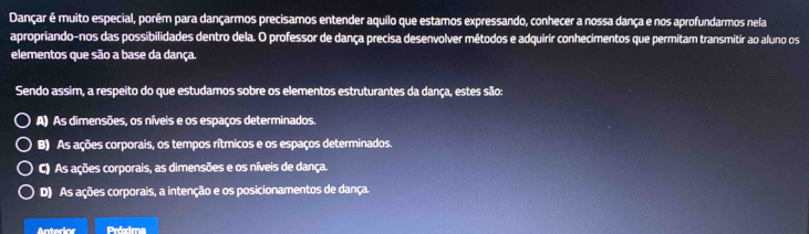 Dançar é muito especial, porém para dançarmos precisamos entender aquilo que estamos expressando, conhecer a nossa dança e nos aprofundarmos nela
apropriando-nos das possibilidades dentro dela. O professor de dança precisa desenvolver métodos e adquirir conhecimentos que permitam transmitir ao aluno os
elementos que são a base da dança.
Sendo assim, a respeito do que estudamos sobre os elementos estruturantes da dança, estes são:
A) As dimensões, os níveis e os espaços determinados.
B) As ações corporais, os tempos rítmicos e os espaços determinados.
C) As ações corporais, as dimensões e os níveis de dança.
D) As ações corporais, a intenção e os posicionamentos de dança.
Anterior Próxima