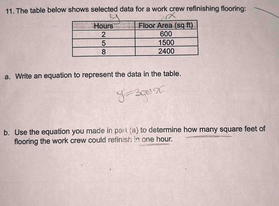 The table below shows selected data for a work crew refinishing flooring: 
a. Write an equation to represent the data in the table. 
b. Use the equation you made in part (a) to determine how many square feet of 
flooring the work crew could refinish in one hour.