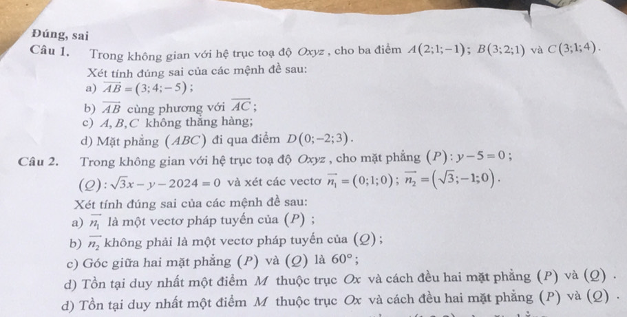 Đúng, sai 
Câu 1. Trong không gian với hệ trục toạ độ Oxyz , cho ba điểm A(2;1;-1); B(3;2;1) và C(3;1;4). 
Xét tính đúng sai của các mệnh đề sau: 
a) vector AB=(3;4;-5)
b) vector AB cùng phương với overline AC; 
c) A, B, C không thắng hàng; 
d) Mặt phẳng (ABC) đi qua điểm D(0;-2;3). 
Câu 2. Trong không gian với hệ trục toạ độ Oxyz , cho mặt phẳng (. P):y-5=0 : 
(2): sqrt(3)x-y-2024=0 và xét các vectơ vector n_1=(0;1;0); vector n_2=(sqrt(3);-1;0). 
Xét tính đúng sai của các mệnh đề sau: 
a) vector n_1 là một vectơ pháp tuyến của (P) ; 
b) vector n_2 không phải là một vectơ pháp tuyến của (Q) ; 
c) Góc giữa hai mặt phẳng (P) và (Q) là 60°; 
d) Tồn tại duy nhất một điểm M thuộc trục Ox và cách đều hai mặt phẳng (P) và (Q) . 
d) Tồn tại duy nhất một điểm M thuộc trục Ox và cách đều hai mặt phẳng (P) và (Q) .