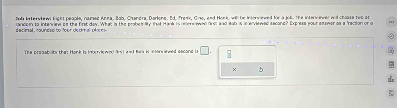 Job interview: Eight people, named Anna, Bob, Chandra, Darlene, Ed, Frank, Gina, and Hank, will be interviewed for a job. The interviewer will choose two at 
random to interview on the first day. What is the probability that Hank is interviewed first and Bob is interviewed second? Express your answer as a fraction or a 0
decimal, rounded to four decimal places. 
The probability that Hank is interviewed first and Bob is interviewed second is □.  □ /□   
× 5 
oo 
: