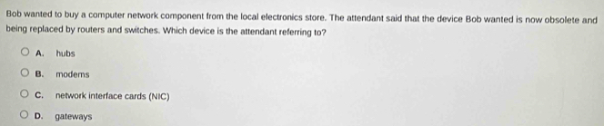 Bob wanted to buy a computer network component from the local electronics store. The attendant said that the device Bob wanted is now obsolete and
being replaced by routers and switches. Which device is the attendant referring to?
A. hubs
B. modems
C. network interface cards (NIC)
D. gateways