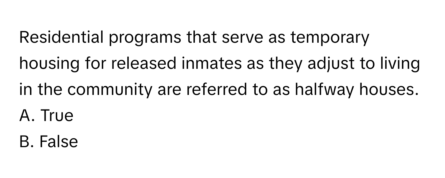 Residential programs that serve as temporary housing for released inmates as they adjust to living in the community are referred to as halfway houses.

A. True 
B. False