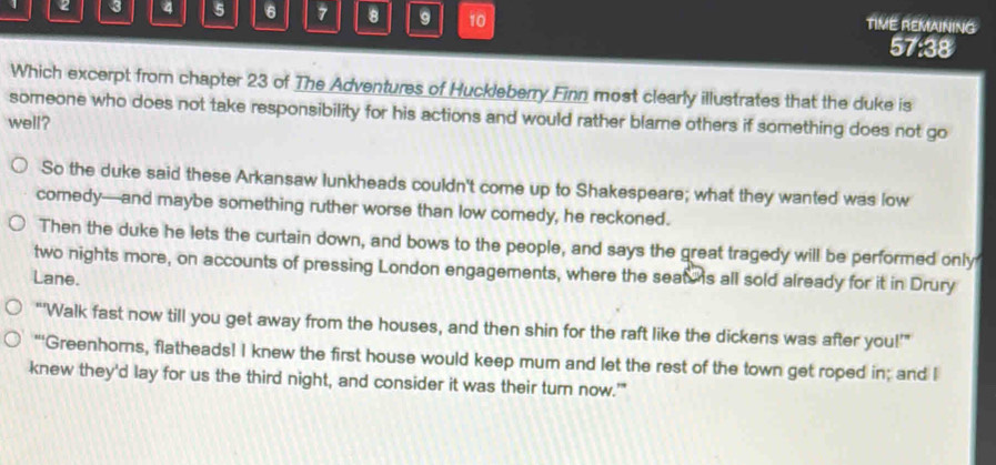 2 3 4 5 6 7 8 g 10 TIME REMAINING 
57:38 
Which excerpt from chapter 23 of The Adventures of Huckleberry Finn most clearly illustrates that the duke is 
someone who does not take responsibility for his actions and would rather blame others if something does not go 
well? 
So the duke said these Arkansaw lunkheads couldn't come up to Shakespeare; what they wanted was low 
comedy—and maybe something ruther worse than low comedy, he reckoned. 
Then the duke he lets the curtain down, and bows to the people, and says the great tragedy will be performed only 
two nights more, on accounts of pressing London engagements, where the seat s all sold already for it in Drury 
Lane. 
“'Walk fast now till you get away from the houses, and then shin for the raft like the dickens was after you!’” 
"'Greenhorns, flatheads! I knew the first house would keep mum and let the rest of the town get roped in; and I 
knew they'd lay for us the third night, and consider it was their turn now.'"