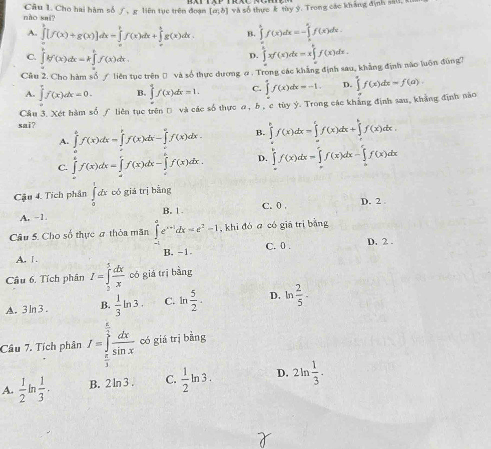 Cho hai hàm số ƒ, g liên tục trên đoạn [a;b] và số thực k tùy ý. Trong các khảng định sắu, 
nào sai?
A. ∈tlimits _a^(b[f(x)+g(x)]dx=∈tlimits _a^bf(x)dx+∈tlimits _a^bg(x)dx. B. ∈tlimits _a^bf(x)dx=-∈tlimits _b^af(x)dx.
C. ∈tlimits _a^bkf(x)dx=k∈tlimits _a^bf(x)dx. ∈tlimits _a^bxf(x)dx=x∈tlimits _a^bf(x)dx.
D.
Câu 2. Cho hàm số ƒ liên tục trên Đ và số thực dương a. Trong các khẳng định sau, khẳng định nào luôn đùng?
A. ∈tlimits _a^cf(x)dx=0. B. ∈tlimits _a^af(x)dx=1. C. ∈tlimits _0^af(x)dx=-1. D. ∈tlimits _a^af(x)dx=f(a).
Câu 3. Xét hàm số ƒ liên tục trên đ và các số thực a, b , c tùy ý. Trong các khẳng định sau, khẳng định nào
sai? B. ∈tlimits _a^bf(x)dx=∈tlimits _a^cf(x)dx+∈tlimits _c^bf(x)dx.
A. ∈tlimits ^b)f(x)dx=∈tlimits _a^(bf(x)dx-∈tlimits _c^af(x)dx.
C. ∈tlimits _a^bf(x)dx=∈tlimits _a^cf(x)dx-∈tlimits _c^bf(x)dx.
D. ∈tlimits _a^bf(x)dx=∈tlimits _a^cf(x)dx-∈tlimits _b^cf(x)dx
Cậu 4. Tích phân ∈tlimits _0^1dx có giá trị bằng
C. 0 . D. 2 .
A, -1. B. 1 .
Câu 5. Cho số thực a thỏa mãn ∈tlimits _(-1)^ae^x+1)dx=e^2-1 , khi đó a có giá trị bằng
B. -1. C. 0 .
D. 2 .
A. 1.
Câu 6. Tích phân I=∈tlimits _2^(5frac dx)x có giá trị bằng
A. 3ln3 . B.  1/3 ln 3. C. ln  5/2 ·
D. ln  2/5 ·
Câu 7. Tích phân I=∈tlimits _ π /3 ^ π /2  dx/sin x  có giá trị bằng
A.  1/2 ln  1/3 . B. 2ln3 . C.  1/2 ln 3. D. 2ln  1/3 .