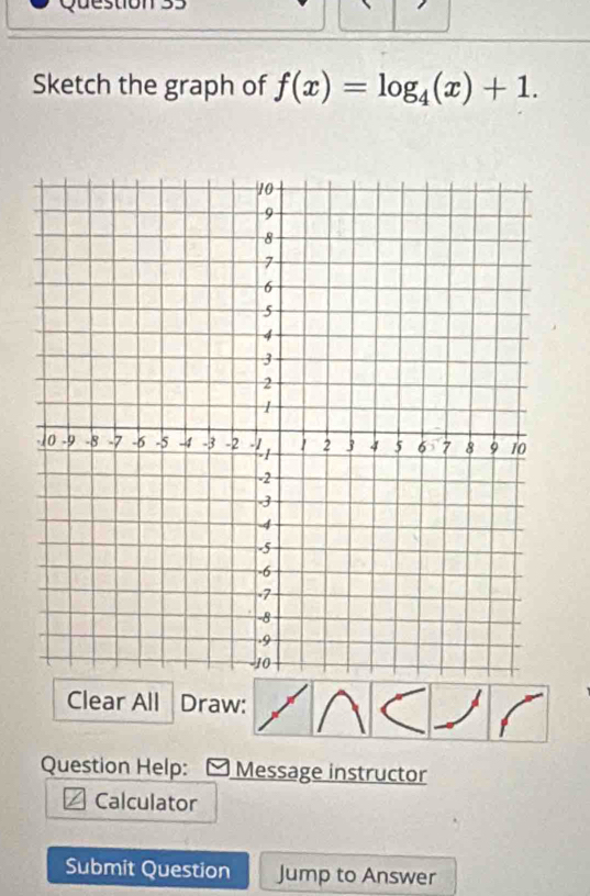 Sketch the graph of f(x)=log _4(x)+1. 
Clear All Draw: 
Question Help: Message instructor 
Calculator 
Submit Question Jump to Answer