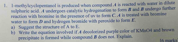 1-methylcyclopentanol is produced when compound A is reacted with water in dilute 
sulphuric acid. A undergoes catalytic hydrogenation to form B and B undergo further 
reaction with bromine in the presence of uv to form C. A is treated with bromine 
water to form D and hydrogen bromide with peroxide to form E. 
a) Suggest the structure of A to E. 
b) Write the equation involved if 4 decolorized purple color of KMnO4 and brown 
precipitate is formed while compound B does not. Explain. [6 marks]