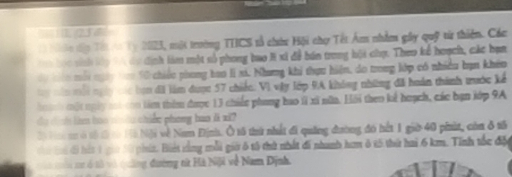 Nào tập Tếi vo Ty 2023, một trường THCS tổ chứu Hội chợ Tết Ám nhằm gây quỹ từ thiện. Các 
a bọc snh lớp 9A đự định làm một số phong bao H xi đề bán trong hội chụ. Theo kế hoạch, các hạa 
dộ kin mới ngày tao 10 chiếu phong bao II xi. Nhưng khi thựu hiện, do trong lớp có nhiều bạn khêo 
ty năn mội ngày các bợn đãi làm được 57 chiếc: Vì vậy lớp 9A không những đã hoán thành trước kế 
ha ành một ngày tot con tàm thêm được 13 chiếc phang hao 1í xã nữa. Hồi theo kể huạch, các bạn lớp 9A 
ự dịnn lim hoo nên chiến phong bas it xi? 
Độ Hi m ở tổ đứ co Hà Nội về Nam Định. Ô tô thứ nhất đi quảng đường đó hết 1 giờ 40 piit, còa ở tổ 
i Gi đ hát 1 giờ 30 phít. Biết tằng mỗi giờ ô tả thứ nhất đã nhanh ham ở t5 thứ hai 6 km. Tinh tốc độu 
tà mư ở tả và quảng đường nử Hà Niji về Nam Dịnh.