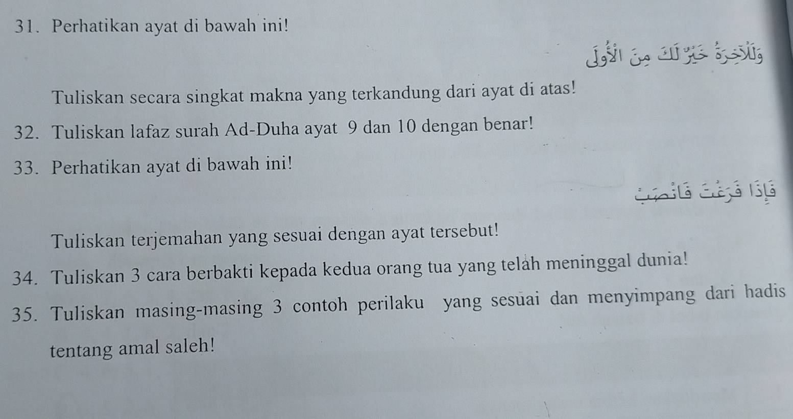 Perhatikan ayat di bawah ini! 
L 
Tuliskan secara singkat makna yang terkandung dari ayat di atas! 
32. Tuliskan lafaz surah Ad-Duha ayat 9 dan 10 dengan benar! 
33. Perhatikan ayat di bawah ini! 
Tuliskan terjemahan yang sesuai dengan ayat tersebut! 
34. Tuliskan 3 cara berbakti kepada kedua orang tua yang telah meninggal dunia! 
35. Tuliskan masing-masing 3 contoh perilaku yang sesuai dan menyimpang dari hadis 
tentang amal saleh!