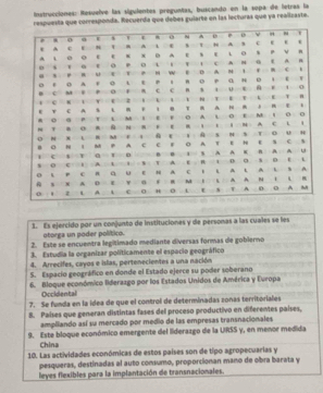 Instrucciones: Resuelve las siguientes preguntas, buscando en la sopa de letras la 
ta que corresponda. Recuerda que debes gularte en las lecturas que ya realicaste. 
1. Es ejercido por un conjunto de instituciones y de personas a las cuales se les 
otorga un poder político. 
2. Este se encuentra legítimado mediante diversas formas de gobierno 
3. Estudia la organizar politicamente el espacio geográfico 
4. Arrecifes, cayos e islas, pertenecientes a una nación 
5. Espacio geográfico en donde el Estado ejerce su poder soberano 
6. Bloque económico liderazgo por los Estados Unidos de América y Evropa 
Occidental 
7. Se funda en la idea de que el control de determinadas zonas territoriales 
8. Países que generan distintas fases del proceso productivo en diferentes países, 
ampliando así su mercado por medio de las empresas transnacionales 
9. Este bloque económico emergente del liderazgo de la URSS y, en menor medida 
China 
10. Las actividades económicas de estos países son de tipo agropecuarias y 
pesqueras, destinadas al auto consumo, proporcionan mano de obra barata y 
leyes flexibles para la implantación de transnacionales.