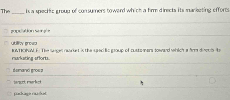 The _is a specific group of consumers toward which a firm directs its marketing efforts
population sample
utility group
RATIONALE: The target market is the specific group of customers toward which a firm directs its
marketing efforts.
demand group
target market
package market