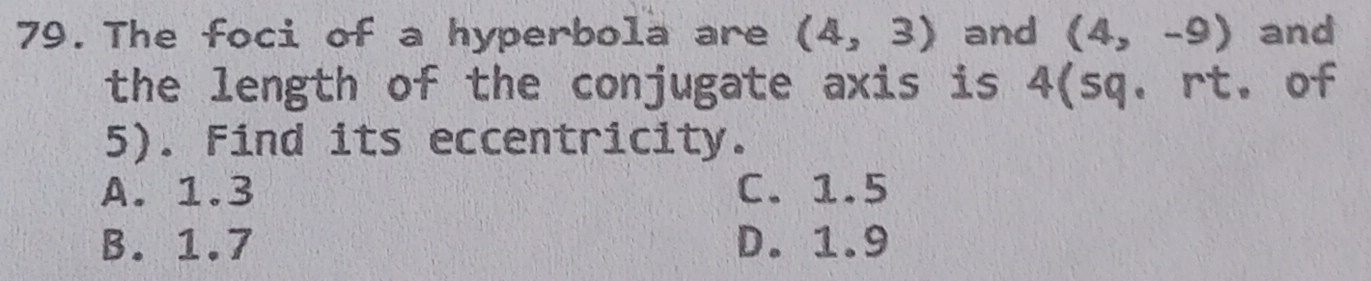 The foci of a hyperbola are (4,3) and (4,-9) and
the length of the conjugate axis is 4 (sq. rt. of
5). Find its eccentricity.
A. 1.3 C. 1.5
B. 1.7 D. 1.9