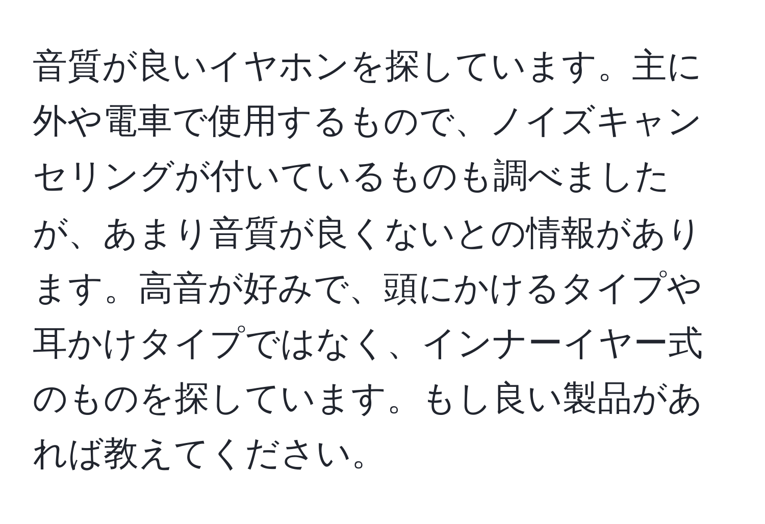 音質が良いイヤホンを探しています。主に外や電車で使用するもので、ノイズキャンセリングが付いているものも調べましたが、あまり音質が良くないとの情報があります。高音が好みで、頭にかけるタイプや耳かけタイプではなく、インナーイヤー式のものを探しています。もし良い製品があれば教えてください。