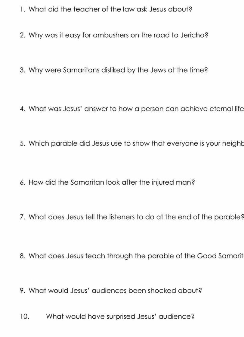 What did the teacher of the law ask Jesus about? 
2. Why was it easy for ambushers on the road to Jericho? 
3. Why were Samaritans disliked by the Jews at the time? 
4. What was Jesus' answer to how a person can achieve eternal life 
5. Which parable did Jesus use to show that everyone is your neighb 
6. How did the Samaritan look after the injured man? 
7. What does Jesus tell the listeners to do at the end of the parable? 
8. What does Jesus teach through the parable of the Good Samarit 
9. What would Jesus' audiences been shocked about? 
10. What would have surprised Jesus' audience?