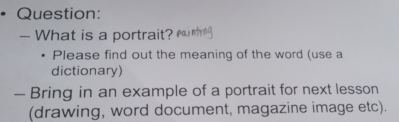 — What is a portrait? 
Please find out the meaning of the word (use a 
dictionary) 
- Bring in an example of a portrait for next lesson 
(drawing, word document, magazine image etc).