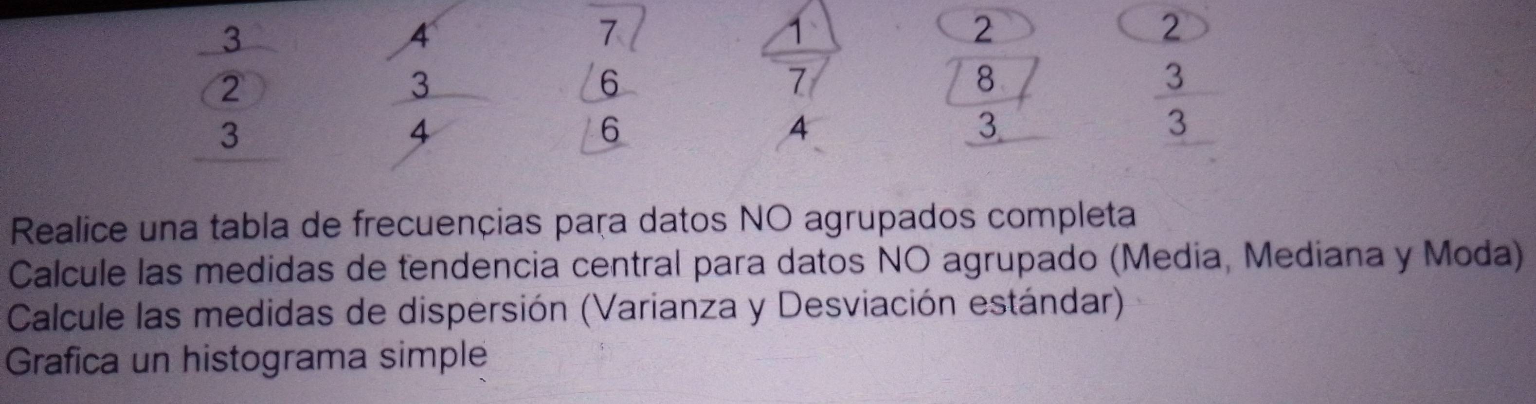 frac 3beginarrayr 2 3endarray 
beginarrayr 4 3 4endarray
beginarrayr 7 6 hline 6endarray
2

| a
4  1/2 
4
beginarrayr 2 8 3 hline endarray
 3/3 
Realice una tabla de frecuençias paça datos NO agrupados completa 
Calcule las medidas de tendencia central para datos NO agrupado (Media, Mediana y Moda) 
Calcule las medidas de dispersión (Varianza y Desviación estándar) 
Grafica un histograma simple