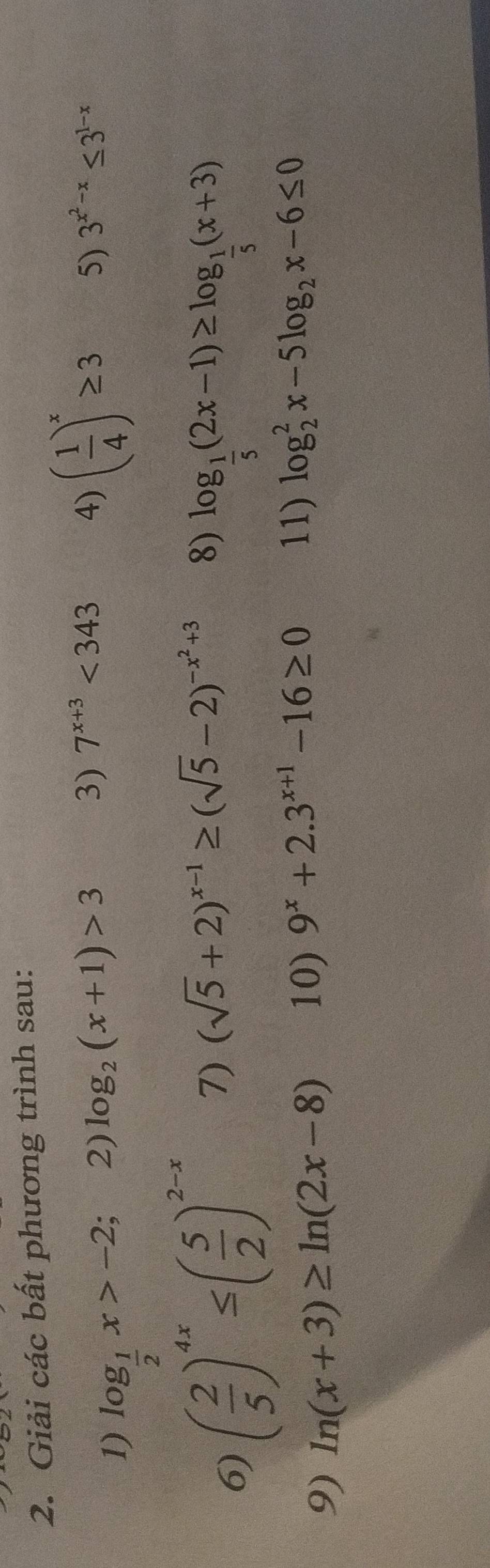 Giải các bất phương trình sau: 
1) log _ 1/2 x>-2
2) log _2(x+1)>3 3) 7^(x+3)<343</tex> 4) ( 1/4 )^x≥ 3 5) 3^(x^2)-x≤ 3^(1-x)
6) ( 2/5 )^4x≤ ( 5/2 )^2-x 7) (sqrt(5)+2)^x-1≥ (sqrt(5)-2)^-x^2+3 8)
log _ 1/5 (2x-1)≥ log _ 1/5 (x+3)
9) ln (x+3)≥ ln (2x-8) 10) 9^x+2.3^(x+1)-16≥ 0 11) log _2^(2x-5log _2)x-6≤ 0