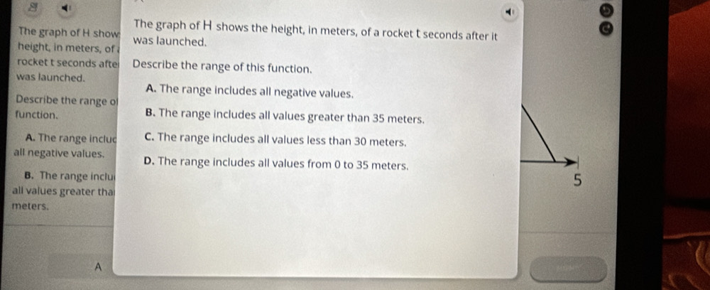 The graph of H shows the height, in meters, of a rocket t seconds after it
The graph of H show
height, in meters, of was launched.
rocket t seconds afte Describe the range of this function.
was launched.
A. The range includes all negative values.
Describe the range o
function. B. The range includes all values greater than 35 meters.
A. The range incluc C. The range includes all values less than 30 meters.
all negative values. D. The range includes all values from 0 to 35 meters.
B. The range inclu
5
all values greater tha
meters.
A